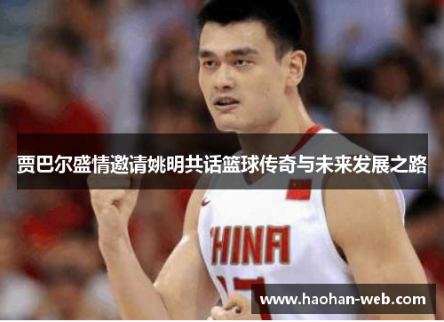 贾巴尔盛情邀请姚明共话篮球传奇与未来发展之路