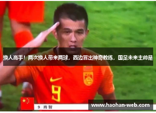 换人高手！两次换人带来两球，西边冒出神奇教练，国足未来主帅是